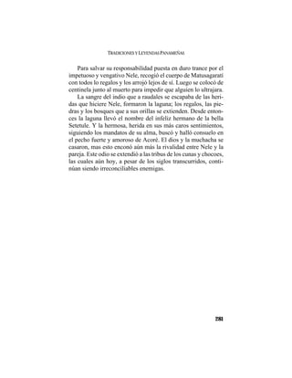 TRADICIONES Y LEYENDAS PANAMEÑAS
281
Para salvar su responsabilidad puesta en duro trance por el
impetuoso y vengativo Nele, recogió el cuerpo de Matusagaratí
con todos lo regalos y los arrojó lejos de sí. Luego se colocó de
centinela junto al muerto para impedir que alguien lo ultrajara.
La sangre del indio que a raudales se escapaba de las heri-
das que hiciere Nele, formaron la laguna; los regalos, las pie-
dras y los bosques que a sus orillas se extienden. Desde enton-
ces la laguna llevó el nombre del infeliz hermano de la bella
Setetule. Y la hermosa, herida en sus más caros sentimientos,
siguiendo los mandatos de su alma, buscó y halló consuelo en
el pecho fuerte y amoroso de Acoré. El dios y la muchacha se
casaron, mas esto enconó aún más la rivalidad entre Nele y la
pareja. Este odio se extendió a las tribus de los cunas y chocoes,
las cuales aún hoy, a pesar de los siglos transcurridos, conti-
núan siendo irreconciliables enemigas.
 