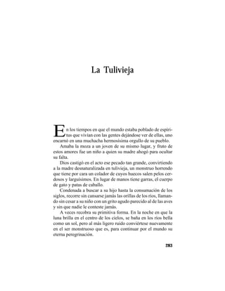 TRADICIONES Y LEYENDAS PANAMEÑAS
283
La Tulivieja
En los tiempos en que el mundo estaba poblado de espíri-
tus que vivían con las gentes dejándose ver de ellas, uno
encarnó en una muchacha hermosísima orgullo de su pueblo.
Amaba la moza a un joven de su mismo lugar, y fruto de
estos amores fue un niño a quien su madre ahogó para ocultar
su falta.
Dios castigó en el acto ese pecado tan grande, convirtiendo
a la madre desnaturalizada en tulivieja, un monstruo horrendo
que tiene por cara un colador de cuyos huecos salen pelos cer-
dosos y larguísimos. En lugar de manos tiene garras, el cuerpo
de gato y patas de caballo.
Condenada a buscar a su hijo hasta la consumación de los
siglos, recorre sin cansarse jamás las orillas de los ríos, llaman-
do sin cesar a su niño con un grito agudo parecido al de las aves
y sin que nadie le conteste jamás.
A veces recobra su primitiva forma. En la noche en que la
luna brilla en el centro de los cielos, se baña en los ríos bella
como un sol, pero al más ligero ruido conviértese nuevamente
en el ser monstruoso que es, para continuar por el mundo su
eterna peregrinación.
 