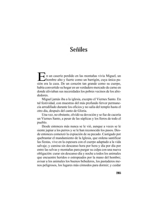 TRADICIONES Y LEYENDAS PANAMEÑAS
285
Señiles
En un caserío perdido en las montañas vivía Miguel, un
hombre alto y fuerte como un barrigón, cuya única pa-
sión era la caza. De un corazón tan grande como su cuerpo,
había convertido su hogar en un verdadero mercado de carne en
donde aliviaban sus necesidades los pobres vecinos de los alre-
dedores.
Miguel jamás iba a la iglesia, excepto el Viernes Santo. En
tal festividad, con muestras del más profundo fervor permane-
cía arrodillado durante los oficios y no salía del templo hasta el
otro día, después del canto de Gloria.
Una vez, no obstante, olvidó su devoción y se fue de cacería
un Viernes Santo, a pesar de las súplicas y los lloros de todo el
pueblo.
Desde entonces más nunca se le vió, aunque a veces se le
siente jupiar a los perros y se le han reconocido los pasos. Des-
de entonces comenzó la expiación de su pecado. Castigado por
quebrantar el mandamiento de la Iglesia, que ordena santificar
las fiestas, vive en la espesura con el cuerpo adaptado a la vida
salvaje; y camina sin descanso hora por hora y día por día por
entre las selvas y montañas para purgar su culpa con una nueva
obligación: curar sin descanso día y noche a todos los animales
que encuentre heridos o estropeados por la mano del hombre;
avisar a los animales los buenos bebederos, los pastaderos me-
nos peligrosos, los lugares más cómodos para dormir; y cuidar
 