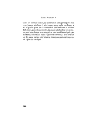 LUISITA AGUILERA P.
286
todos los Viernes Santos, de reunirlos en un lugar seguro, para
ponerles una señal que él solo conoce y que nadie pueda ver. Y
así Miguel a quien los cazadores han bautizado con el nombre
de Señiles, por ésta su misión, de andar señalando a los anima-
les para impedir que sean atrapados, pasa su vida castigado por
blasfemo; condenado a esta vigilancia continua, a esta revisión
sin fin, a este trabajo interminable sin remuneración alguna, por
los siglos de los siglos.
 