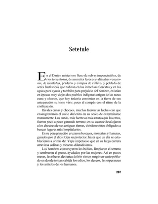 TRADICIONES Y LEYENDAS PANAMEÑAS
287
Setetule
En el Darién misterioso lleno de selvas impenetrables, de
ríos torrentosos, de animales feroces y alimañas veneno-
sas, de montañas, praderas y campos de cultivo, y poblado de
seres fantásticos que habitan en las inmensas florestas y en las
aguas para ayuda y también para perjuicio del hombre, existían
en épocas muy viejas dos pueblos indígenas origen de las razas
cuna y chocoe, que hoy todavía continúan en la tierra de sus
antepasados su lento vivir, poco al compás con el ritmo de la
civilización.
Rivales cunas y chocoes, muchas fueron las luchas con que
ensangrentaron el suelo darienita en su deseo de exterminarse
mutuamente. Los cunas, más fuertes o más astutos que los otros,
fueron poco a poco ganando terreno; en su avance desalojaron
a los chocoes de sus antiguas tierras, viéndose éstos obligados a
buscar lugares más hospitalarios.
En su peregrinación cruzaron bosques, montañas y llanuras,
guiados por el dios Rien su protector, hasta que un día se esta-
blecieron a orillas del Yape impetuoso que en su larga carrera
atraviesa colinas y mesetas dilatadísimas.
Los hombres construyeron los bohíos, limpiaron el terreno
y sembraron el grano, ayudados por las mujeres. Así en pocos
meses, las riberas desiertas del río vieron surgir un vasto pobla-
do en donde tenían cabida los odios, los deseos, las esperanzas
y los anhelos de los humanos.
 