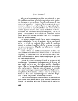 LUISITA AGUILERA P.
288
Allí, en ese lugar escogido por Rien para asiento de su pue-
blo predilecto, nació una niña lindísima a quienes todos los dio-
ses favorecieron con sus dones. Vino al mundo en una de esas
noches de luna, claras y preciosas, frescas y agradables como
un amanacer de enero. Al verla tan hermosa, la gente del pobla-
do no se asombró de que la luna brillará más intensamente, ni
que los pájaros lanzaran a los cielos arrobadoras melodías.
Pusiéronle por nombre Setetule (Senos turgentes), y Rien, el
padre y favorecedor de la nación chocoe, concedióle un don
jamás poseído por humano: mirar de frente al sol y conseguir
de él todo cuanto quisiese.
Los primeros años de Setetule fueron iguales a los de cual-
quiera niñita india. Correteó de aquí para allá, se metió en el
polvo y en el lodo con los demás chicos, recibió de cuando en
cuando un par de azotes, e hizo todas las travesuras propias de
sus años, no consciente del poder que le había sido otorgado
por el padre de la tribu.
Crecía Setetule, y a medida que aumentaba en talla y en
edad, su belleza se tornaba más extraordinaria. Su presencia lo
alegraba y lo hermoseaba todo; y la naturaleza le rendía tam-
bién su cálido homenaje por esa hermosura peregrina que cada
día era más esplendorosa.
Llegó al fin el momento en que Setetule se supo dueña del
preciado don. Pero su almita cándida sólo miró de frente al sol
para pedirle por los suyos; y los indios, sencillos y humildes,
nunca pidieron a la muchacha poseedora de gracia tan singular,
algo que fuera contra el derecho ajeno, ni siquiera en contra de
sus seculares enemigos los cunas que les habían robado sus tie-
rras y haberes. Consideraban a Setetule como un tesoro que les
había sido dado como recompensa por sus anteriores desgra-
cias, y felices con poseerlo, no deseaban nada más.
Cuando Setetule llegó a la adolescencia, se dio cuenta de
cuán grande era su belleza. En las aguas del Yape contempló su
imagen y se asombró. Desde ese momento dejó de ser la chi-
 