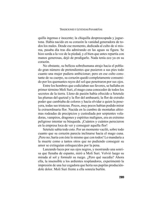 TRADICIONES Y LEYENDAS PANAMEÑAS
289
quilla ingenua e inocente; la chiquilla despreocupada y jugue-
tona. Había nacido en su corazón la vanidad generadora de to-
dos los males. Desde ese momento, dedicada al culto de sí mis-
ma, pasaba día tras día admirando en las aguas su figura. Se
hizo sorda a la voz de la piedad, y el bien que antes repartía con
manos generosas, dejó de prodigarlo. Nada tenía eco ya en su
corazón.
No obstante, su belleza sobrehumana atrajo hacia el pobla-
do gran número de pretendientes que pusieron a sus pies todo
cuanto una mujer pudiera ambicionar; pero en ese culto cons-
tante de su cuerpo, su corazón quedó completamente consumi-
do por los quemantes rayos del sol que penetraron por sus ojos.
Entre los hombres que codiciaban sus favores, se hallaba en
primer término Moli Suri, el mago cuna conocedor de todos los
secretos de la tierra. Lleno de pasión había ofrecido a Setetule
las plumas del quetzal y la flor del ambasarú; la flor de extraño
poder que cambiaba de colores y hacía olvidar a quien la pose-
yera, todas sus tristezas. Pocos, muy pocos habían podido mirar
la extraordinaria flor. Nacida en la cumbre de montañas altísi-
mas rodeadas de precipicios y custodiada por serpientes vola-
doras, vampiros, dragones y espíritus malignos, era en extremo
peligroso intentar su búsqueda. ¡Cuántos y cuántos perecieron
en la empresa loca de ver y conseguir aquella flor!
Setetule sabía todo esto. Por un momento vaciló, sobre todo
cuanto que su corazón parecía inclinarse hacia el mago cuna.
¡Pero no; haría con éste lo mismo que con todos! Lo mandaría a
la muerte como a tantos otros que no pudiendo conseguir su
amor se extinguían enloquecidos por la pena.
Lanzando luces por sus ojos negros, y mostrando una sonri-
sa que llenaba de espanto, miró a Moli Suri. Volvió luego su
mirada al sol y formuló su ruego. ¿Pero qué sucedía? Ahora
ella, la insensible a los ardientes resplandores, experimentó la
impresión de una luz cegadora que hería sus pupilas producién-
dole dolor. Moli Suri frente a ella sonreía burlón.
 