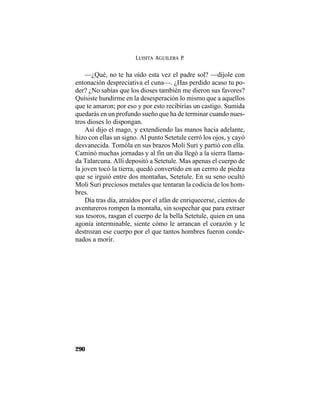 LUISITA AGUILERA P.
290
—¿Qué, no te ha oído esta vez el padre sol? —díjole con
entonación despreciativa el cuna—. ¿Has perdido acaso tu po-
der? ¿No sabías que los dioses también me dieron sus favores?
Quisiste hundirme en la desesperación lo mismo que a aquellos
que te amaron; por eso y por esto recibirías un castigo. Sumida
quedarás en un profundo sueño que ha de terminar cuando nues-
tros dioses lo dispongan.
Así dijo el mago, y extendiendo las manos hacia adelante,
hizo con ellas un signo. Al punto Setetule cerró los ojos, y cayó
desvanecida. Tomóla en sus brazos Moli Suri y partió con ella.
Caminó muchas jornadas y al fin un día llegó a la sierra llama-
da Talarcuna. Allí depositó a Setetule. Mas apenas el cuerpo de
la joven tocó la tierra, quedó convertido en un cerrro de piedra
que se irguió entre dos montañas, Setetule. En su seno ocultó
Moli Suri preciosos metales que tentaran la codicia de los hom-
bres.
Día tras día, atraídos por el afán de enriquecerse, cientos de
aventureros rompen la montaña, sin sospechar que para extraer
sus tesoros, rasgan el cuerpo de la bella Setetule, quien en una
agonía interminable, siente cómo le arrancan el corazón y le
destrozan ese cuerpo por el que tantos hombres fueron conde-
nados a morir.
 