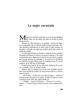 TRADICIONES Y LEYENDAS PANAMEÑAS
291
La mujer encantada
Maneca, la muchacha india que vivía en las proximidades
del Tuira, era tan linda, que todos en la tribu la creían
hija de un dios.
Maneca se sabía hermosa y se alegraba. Ansiosa de rique-
zas, comprendía que su belleza podía proporcionárselas. Mu-
chos hombres pretendieron su mano, pero a todos rechazó es-
perando y soñando con aquel que pudiera darle todo cuanto su
ambición soñaba.
Un día llegó al Darién un hombre venido de tierras extrañas.
Prendado de Maneca le ofreció sus tesoros inmensos. No sintió
la muchacha amor alguno por el hechicero, que tal era el galán,
pero aceptó gustosa sus presentes y se casó con él. Satisfecha
su ambición, suspiró Maneca por el verdadero amor. Un joven
guerrero de la tribu fue el afortunado.
El hechicero conoció de las relaciones adúlteras de su mu-
jer, y ceñudo y fiero la increpó airado.
Maneca leyó su sentencia en los ojos del ofendido marido,
pero cosa extraña no tembló. Su amor la hacía fuerte y valerosa
ante la muerte.
—No te amo —le dijo con voz entera al mago—. Quise tus
riquezas y por ello justo es el castigo. Sé ahora lo que es el amor
y prefiero morir antes que seguir unida a ti.
—Maldita —rugió el hechicero—. Pero no vas a morir —
añadió—. Te reserva para una pena eterna, mas tu amante pere-
cerá.
 