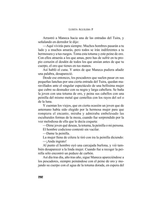 LUISITA AGUILERA P.
292
Arrastró a Maneca hacia una de las entradas del Tuira, y
señalando en derredor le dijo:
—Aquí vivirás para siempre. Muchos hombres pasarán a tu
lado y a muchos amarás, pero todos se irán indiferentes a tu
hermosura y a tus ruegos. Toma esta totuma y este peine de oro.
Con ellos atraerás a los que amas, pero has de sufrir en tu pro-
pio corazón el desdén de todos los que ansían antes de que tu
cuerpo, el oro que tienes en tus manos.
Así habló el cuna. Y antes de que Maneca pudiera añadir
una palabra, desapareció.
Desde ese entonces, los pescadores que suelen pasar en sus
pequeñas lanchas por una cierta entrada del Tuira, quedan ma-
ravillados ante el singular espectáculo de una bellísima mujer
que cubre su desnudez con su negra y larga cabellera. Se baña
la joven con una totuma de oro, y peina sus cabellos con una
peinilla del mismo metal que centellea con los rayos del sol o
de la luna.
Y cuentan los viejos, que en cierta ocasión un joven que de
antemano había sido elegido por la hermosa mujer para que
rompiera el encanto, miraba y admiraba embelesado las
esculturales formas de la moza, cuando fue sorprendido por la
voz melodiosa de ella que le decía coqueta:
—Dime joven qué deseas, la totuma, la peinilla o mi persona.
El hombre codicioso contestó sin vacilar.
—Dame la peinilla.
La mujer llena de cólera le tiró con ira la peinilla diciendo:
—¡Anda ingrato!
Al punto el hombre oyó una carcajada burlona, y vió tam-
bién desaparecer a la linda mujer. Cuando fue a recoger la pei-
nilla sólo encontró un pedazo de carbón.
Así día tras día, año tras año, sigue Maneca apareciéndose a
los pescadores, siempre peinándose con el peine de oro y mo-
jando su cuerpo con el agua de la totuma dorada, en espera del
 