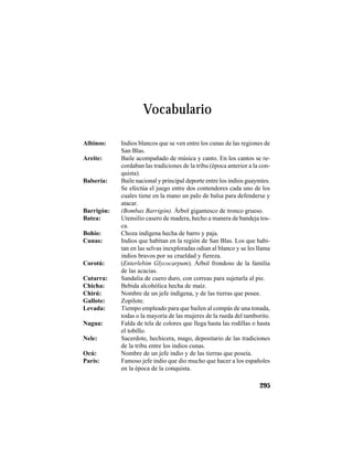 TRADICIONES Y LEYENDAS PANAMEÑAS
295
Albinos: Indios blancos que se ven entre los cunas de las regiones de
San Blas.
Areite: Baile acompañado de música y canto. En los cantos se re-
cordaban las tradiciones de la tribu (época anterior a la con-
quista).
Balsería: Baile nacional y principal deporte entre los indios guaymíes.
Se efectúa el juego entre dos contendores cada uno de los
cuales tiene en la mano un palo de balsa para defenderse y
atacar.
Barrigón: (Bombax Barrigón). Árbol gigantesco de tronco grueso.
Batea: Utensilio casero de madera, hecho a manera de bandeja tos-
ca.
Bohío: Choza indígena hecha de barro y paja.
Cunas: Indios que habitan en la región de San Blas. Los que habi-
tan en las selvas inexploradas odian al blanco y se les llama
indios bravos por su crueldad y fiereza.
Corotú: (Enterlebim Glycocarpum). Árbol frondoso de la familia
de las acacias.
Cutarra: Sandalia de cuero duro, con correas para sujetarla al pie.
Chicha: Bebida alcohólica hecha de maíz.
Chirú: Nombre de un jefe indígena, y de las tierras que posee.
Gallote: Zopilote.
Levada: Tiempo empleado para que bailen al compás de una tonada,
todas o la mayoría de las mujeres de la rueda del tamborito.
Nagua: Falda de tela de colores que llega hasta las rodillas o hasta
el tobillo.
Nele: Sacerdote, hechicera, mago, depositario de las tradiciones
de la tribu entre los indios cunas.
Ocú: Nombre de un jefe indio y de las tierras que poseía.
París: Famoso jefe indio que dio mucho que hacer a los españoles
en la época de la conquista.
Vocabulario
 