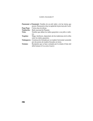 LUISITA AGUILERA P.
296
Panonomé o Penonomé: Nombre de un jefe indio y de las tierras que
poseía. Penonomé es hoy la capital de la provincia de Coclé.
Pega-Pega: Cierta clase de abrojo.
Tamborito: Baile nacional de Panamá.
Teba: Nombre que daban los indios guaymíes a sus jefes o seño-
res.
Tequina: Mago, hechicero, depositario de las tradiciones de la tribu
entre los indios guaymíes.
Talanquera: Construcción formada por un madero horizontal sostenido
por dos postes de madera hincados en tierra.
Totuma: Recipiente que se hace cortando por la mitad el fruto del
árbol totumo (Crescentia Cujete).
 