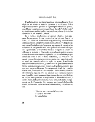SERGIO GONZÁLEZ RUIZ
18
Dice la tradición que hasta la entrada misma del puerto llegó
el pirata, sin atreverse a entrar, pero que la nerviosidad de los
tripulantes del barco que traía el sagrado presente era tan grande,
quealllegarauncharcoamplioyprofundollamado“ElCharcurán”
(probable contracción de charco y grande) arrojaron al fondo las
campanas de oro de Santa Librada.
En el curso de muchos años se hicieron esfuerzos para recu-
perar las campanas de oro pero todos los intentos fueron en
vano. El Puerto de Mensabé es muy profundo y en ese sitio se
dice que alcanza una profundidad enorme, lo que ya de por sí es
una gran dificultad para los buzos que han tratado de encontrar las
campanas de oro; pero la causa principal de los fracasos, siempre
que alguien se ha aventurado a tratar de recuperar el tesoro, ha
sido que, al instante, el Charcurán, generalmente quieto, sereno,
tranquilo y tan transparente que permite ver en su fondo algo que
amarillea como el oro, se torna turbulento, “se revuelve”, se
opaca;porquedicenqueunmonstruomarinohacerepentinamente
su aparición, revuelve el fondo, agita las aguas, de ordinario
majestuosamente tranquilas, y el resultado es que súbitamente se
forma un inmenso remolino, peligroso, trepidante, sonoro, que
amenaza tragarse al intruso. Por eso ya nadie desde hace muchí-
simos años, trata de sacar las campanas. Todos saben que es in-
útil intentarlo siquiera. Por eso también hace ya mucho tiempo
que el pueblo, como para consolarse de una derrota o burlándose
tal vez, de buen grado, de su impotencia, se inventó historietas y
cantos llenos de buen humor, alusivos a la leyenda de las campa-
nas de oro del Charcurán. Hay un canto que recuerdo haber oído
cantar en una tuna, en unos carnavales tableños y cuya letra de-
cía:
“Muchachas, vamos al Charcurán
La que se descuida
Se va pal plan.
 