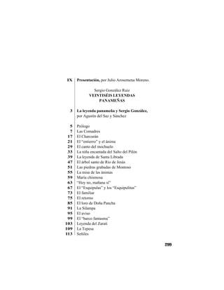 TRADICIONES Y LEYENDAS PANAMEÑAS
299
IX Presentación, por Julio Arosemena Moreno.
Sergio González Ruiz
VEINTISÉIS LEYENDAS
PANAMEÑAS
3 La leyenda panameña y Sergio González,
por Agustín del Saz y Sánchez
5 Prólogo
7 Las Comadres
17 El Charcurán
21 El “entierro” y el ánima
29 El canto del mochuelo
33 La niña encantada del Salto del Pilón
39 La leyenda de Santa Librada
47 El árbol santo de Río de Jesús
51 Las piedras grabadas de Montoso
55 La misa de las ánimas
59 María chismosa
63 “Hoy no, mañana sí”
67 El “Esquipulas” y los “Esquipulitas”
73 El familiar
75 El retorno
85 El loro de Doña Pancha
91 La Silampa
95 El aviso
99 El “barco fantasma”
103 Leyenda del Zaratí
109 La Tepesa
113 Señiles
 