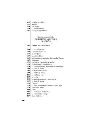 LUISITA AGUILERA P.
300
117 El padre sin cabeza
121 Setetule
123 Los “ojiaos”
129 La pavita de tierra
131 El “zajorí” de La Llana
Luisita Aguilera Patiño
TRADICIONES Y LEYENDAS
PANAMEÑAS
137 Prólogo, por Rodolfo Oroz
139 La Isla del Encanto
145 Las aventuras del sol
155 El cerro Sapo
159 Los nietos del sol
163 Las tres piedras negras del chorro de La Chorrera
167 El penador
171 El Cristo de Esquipulas de Antón
175 El monstruo del murcielaguero
179 La virgen guerrera o la margarita de los campos
183 El Viejo de Monte
187 El chorro de las mozas
193 La piedra del diablo
201 La piedra del pato
207 La pavita
209 La azucena campestre o siempreviva
215 La Vieja de Monte
219 Tabararé
225 La llama misteriosa del cementerio de Alanje
229 El cerro del diablo
233 Zaratí
241 La leyenda del río Señales
245 La corriente del Tribique
249 El corotú llorón
 