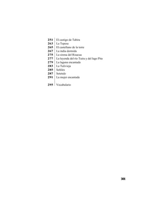 TRADICIONES Y LEYENDAS PANAMEÑAS
301
251 El castigo de Tabira
263 La Tepesa
265 El castellano de la torre
267 La india dormida
275 La sirena del Risacua
277 La leyenda del río Tuira y del lago Pita
279 La laguna encantada
283 La Tulivieja
285 Señiles
287 Setetule
291 La mujer encantada
295 Vocabulario
 