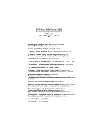 TRADICIONES Y LEYENDAS PANAMEÑAS
303
• Apuntamientos históricos (1801-1840), Mariano Arosemena.
El Estado Federal de Panamá, Justo Arosemena.
• Ensayos, documentos y discursos, Eusebio A. Morales.
• La décima y la copla en Panamá, Manuel F. Zárate y Dora Pérez de Zárate.
• El cuento en Panamá: Estudio, selección, bibliografía, Rodrigo Miró.
Panamá: Cuentos escogidos, Franz García de Paredes (Compilador).
• Vida del General Tomás Herrera, Ricardo J. Alfaro.
• La vida ejemplar de Justo Arosemena, José Dolores Moscote y Enrique J. Arce.
• Los sucesos del 9 de enero de 1964. Antecedentes históricos, Varios autores.
• Los Tratados entre Panamá y los Estados Unidos.
• Tradiciones y cantares de Panamá: Ensayo folklórico, Narciso Garay.
Los instrumentos de la etnomúsica de Panamá, Gonzalo Brenes Candanedo.
• Naturaleza y forma de lo panameño, Isaías García.
Panameñismos, Baltasar Isaza Calderón.
Cuentos folklóricos de Panamá: Recogidos directamente del verbo popular,Mario
Riera Pinilla.
• Memorias de las campañas del Istmo 1900, Belisario Porras.
• Itinerario. Selección de discursos, ensayos y conferencias, José Dolores Moscote.
Historia de la instrucción pública en Panamá, Octavio Méndez Pereira.
• Raíces de la independencia de Panamá, Ernesto J. Castillero R.
Formas ideológicas de la nación panameña, Ricaurte Soler.
Papel histórico de los grupos humanos de Panamá, Hernán F. Porras.
• Introducción al Compendio de historia de Panamá, Carlos Manuel Gasteazoro.
Compendio de historia de Panamá, Juan B. Sosa y Enrique J. Arce.
• La ciudad de Panamá, Ángel Rubio.
• Obras selectas, Armando Fortune.
Biblioteca de la Nacionalidad
TÍTULOS
DE ESTA COLECCIÓN
 