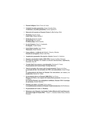 LUISITA AGUILERA P.
304
• Panamá indígena, Reina Torres de Araúz.
• Veintiséis leyendas panameñas, Sergio González Ruiz.
Tradiciones y leyendas panameñas, Luisita Aguilera P.
• Itinerario de la poesía en Panamá (Tomos I y II), Rodrigo Miró.
• Plenilunio, Rogelio Sinán.
Luna verde, Joaquín Beleño C.
• El desván, Ramón H. Jurado.
Sin fecha fija, Isis Tejeira.
El último juego, Gloria Guardia.
• La otra frontera, César A. Candanedo.
El ahogado, Tristán Solarte.
• Lucio Dante resucita, Justo Arroyo.
Manosanta, Rafael Ruiloba.
• Loma ardiente y vestida de sol, Rafael L. Pernett y Morales.
Estación de navegantes, Dimas Lidio Pitty.
• Arquitectura panameña: Descripción e historia, Samuel A. Gutiérrez.
• Panamá y los Estados Unidos (1903-1953), Ernesto Castillero Pimentel.
• El Canal de Panamá: Un estudio en derecho internacional y diplomacia,
Harmodio Arias M.
• Tratado fatal! (tres ensayos y una demanda), Domingo H. Turner.
El pensamiento del General Omar Torrijos Herrera.
• Tamiz de noviembre: Dos ensayos sobre la nación panameña, Diógenes de la Rosa.
La jornada del día 3 de noviembre de 1903 y sus antecedentes, Ismael Ortega
B.
La independencia del Istmo de Panamá: Sus antecedentes, sus causas y su
justificación, Ramón M. Valdés.
• El movimiento obrero en Panamá (1880-1914), Luis Navas.
Blásquez de Pedro y los orígenes del sindicalismo panameño, Hernando Fran-
co Muñoz.
El Canal de Panamá y los trabajadores antillanos. Panamá 1920: Cronología
de una lucha, Gerardo Maloney.
• Panamá, sus etnias y el Canal, Varios autores.
LasmanifestacionesartísticasenPanamá: Estudiointroductorio,Erik Wolfschoon.
• El pensamiento de Carlos A. Mendoza.
• Relaciones entre Panamá y los Estados Unidos (Historia del Canal Interoceá-
nico desde el siglo XVI hasta 1903) —Tomo I—, Celestino Andrés Araúz y Patricia
Pizzurno.
 