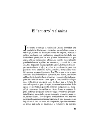 VEINTISÉISLEYENDASPANAMEÑAS
21
El “entierro” y el ánima
José María González y Juanita del Castillo formaban una
pareja feliz. Hacía unos pocos años que se habían casado y
tenían ya, además de dos hijitos como dos ángeles, blancos y
rubios, una buena casa en el campo, una extensa heredad y una
hacienda de ganados de las más grandes de la comarca, la que
era no sólo su fortuna sino, además, su orgullo; especialmente
para Doña Juanita, orgullosa por naturaleza y por tradición, como
que, hija de padre y madre españoles y ricos, había estado siem-
pre acostumbrada al lujo y al poder, lo que sin embargo no im-
pedía que fuese una buena esposa, amorosa, trabajadora y muy
fiel, aunque un poco dominante. José María, por su parte, des-
cendiente directo también de españoles pero pobres, era el tipo
del hombre trabajador hasta el exceso, económico hasta la exa-
geración, honrado a carta cabal y por lo tanto sencillote e inge-
nuo. Él le daba a su esposa todos los lujos que la fortuna de
ambos les permitía; pero siempre, como era la costumbre de la
época (y que todavía persiste entre los campesinos de la re-
gión), enterraba a hurtadillas sus piezas de oro y monedas de
plata cada vez que podía, hasta que llegó a reunir una gran can-
tidad de dinero en esta forma, sin que nadie, ni siquiera su espo-
sa, se diera cuenta. Y de esa plata no tocaba ni un real. Prefería
pasar cualquier apuro antes que tocar una de esas monedas. Aun
hoy día no es raro ver entre los campesinos, que han conserva-
do mejor que nadie las tradiciones y costumbres de nuestros
 