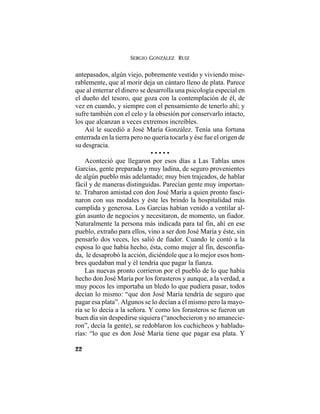 SERGIO GONZÁLEZ RUIZ
22
antepasados, algún viejo, pobremente vestido y viviendo mise-
rablemente, que al morir deja un cántaro lleno de plata. Parece
que al enterrar el dinero se desarrolla una psicología especial en
el dueño del tesoro, que goza con la contemplación de él, de
vez en cuando, y siempre con el pensamiento de tenerlo ahí; y
sufre también con el celo y la obsesión por conservarlo intacto,
los que alcanzan a veces extremos increíbles.
Así le sucedió a José María González. Tenía una fortuna
enterrada en la tierra pero no quería tocarla y ése fue el origen de
su desgracia.
• • • • •
Aconteció que llegaron por esos días a Las Tablas unos
Garcías, gente preparada y muy ladina, de seguro provenientes
de algún pueblo más adelantado; muy bien trajeados, de hablar
fácil y de maneras distinguidas. Parecían gente muy importan-
te. Trabaron amistad con don José María a quien pronto fasci-
naron con sus modales y éste les brindo la hospitalidad más
cumplida y generosa. Los Garcías habían venido a ventilar al-
gún asunto de negocios y necesitaron, de momento, un fiador.
Naturalmente la persona más indicada para tal fin, ahí en ese
pueblo, extraño para ellos, vino a ser don José María y éste, sin
pensarlo dos veces, les salió de fiador. Cuando le contó a la
esposa lo que había hecho, ésta, como mujer al fin, desconfia-
da, le desaprobó la acción, diciéndole que a lo mejor esos hom-
bres quedaban mal y él tendría que pagar la fianza.
Las nuevas pronto corrieron por el pueblo de lo que había
hecho don José María por los forasteros y aunque, a la verdad, a
muy pocos les importaba un bledo lo que pudiera pasar, todos
decían lo mismo: “que don José María tendría de seguro que
pagar esa plata”. Algunos se lo decían a él mismo pero la mayo-
ría se lo decía a la señora. Y como los forasteros se fueron un
buen día sin despedirse siquiera (“anochecieron y no amanecie-
ron”, decía la gente), se redoblaron los cuchicheos y habladu-
rías: “lo que es don José María tiene que pagar esa plata. Y
 
