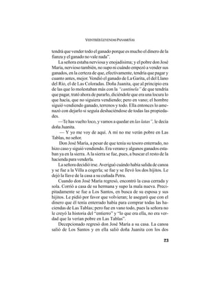 VEINTISÉISLEYENDASPANAMEÑAS
23
tendrá que vender todo el ganado porque es mucho el dinero de la
fianza y el ganado no vale nada”.
La señora estaba nerviosa y enojadísima; y el pobre don José
María, nervioso también, no supo ni cuándo empezó a vender sus
ganados, en la certeza de que, efectivamente, tendría que pagar y
cuanto antes, mejor. Vendió el ganado de La Garita, el del Llano
del Río, el de Las Coloradas. Doña Juanita, que al principio era
de las que lo molestaban más con la “cantinela” de que tendría
que pagar, trató ahora de pararlo, diciéndole que era una locura lo
que hacía, que no siguiera vendiendo; pero en vano; el hombre
siguió vendiendo ganado, terrenos y todo. Ella entonces lo ame-
nazó con dejarlo si seguía deshaciéndose de todas las propieda-
des.
—Te has vuelto loco, y vamos a quedar en las latas”, le decía
doña Juanita.
— Y yo me voy de aquí. A mí no me verán pobre en Las
Tablas, no señor.
Don José María, a pesar de que tenía su tesoro enterrado, no
hizo caso y siguió vendiendo. Era verano y algunos ganados esta-
ban ya en la sierra. A la sierra se fue, pues, a buscar el resto de la
hacienda para venderla.
La señora decidió irse.Averiguó cuándo había salida de canoa
y se fue a la Villa a cogerla; se fue y se llevó los dos hijitos. Le
dejó la llave de la casa a su cuñada Petra.
Cuando don José María regresó, encontró la casa cerrada y
sola. Corrió a casa de su hermana y supo la mala nueva. Preci-
pitadamente se fue a Los Santos, en busca de su esposa y sus
hijitos. Le pidió por favor que volvieran; le aseguró que con el
dinero que él tenía enterrado había para comprar todas las ha-
ciendas de Las Tablas; pero fue en vano todo, pues la señora no
le creyó la historia del “entierro” y “lo que era ella, no era ver-
dad que la verían pobre en Las Tablas”.
Decepcionado regresó don José María a su casa. La canoa
salió de Los Santos y en ella salió doña Juanita con los dos
 