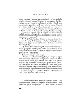 SERGIO GONZÁLEZ RUIZ
24
niños; pero ya el viento norte era muy fuerte y el mar se picaba
mucho. Un señor llamado Montiano le contó, pocos días des-
pués, a don José María, cómo la canoa se había volteado y se
habíahundidoapenashubosalidounpoquitomarafuera.Montiano
era pasajero también de la malhadada canoa y uno de los pocos
sobrevivientes del naufragio. “Había encontrado a doña Juanita
luchando con las olas dos veces: la primera, llevaba los dos hiji-
tos pegados a sus ropas; la segunda vez ya la mar le había llevado
uno de los niños y quedaba uno todavía agarrado de ella; después
ya no volvió a verlos más”.
Don José María lloraba y lloraba, en silencio. Se acostó a
morirse de pena y efectivamente no duró mucho tiempo. Cuan-
do ya sintió llegar la hora de la muerte llamó a su hermano
Juancho y le dijo:
—Hermano, Dios me ha castigado por mi avaricia o mi igno-
rancia. ¡Mi pobre Juanita y mis pobres hijitos muertos en esa
forma tan dolorosa y triste!... pero bien, me queda el consuelo de
que ya no voy a durar mucho.
Hizo una pausa y prosiguió luego:
—Yo tengo un entierro de oro y plata y quiero que lo saque,
pero la mitad del entierro debe entregársela a Juan Pablo, el her-
mano menor de Juanita, porque de ella era la mitad de mi fortuna;
ella tenía algo cuando nos casamos y me ayudó también a traba-
jar. En la puerta del potrero de “El Cocal”, junto a un guapo
cansaboca, hay dos botijas llenas de oro y plata, enterrados. En-
tre las dos botijas hay también enterrada la cacha de una daga que
le puede servir de guía. Lleve a Juan Pablo con Ud. la noche que
vaya a sacar el entierro y divida con él.
.....
Se murió don José María. Pasaron “las nueve noches” y los
rezos y las misas. Una noche temprano, Juancho convidó a Juan
Pablo para que lo acompañara a “El Cocal” a sacar “un entie-
 