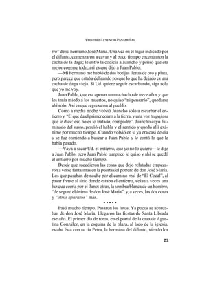 VEINTISÉISLEYENDASPANAMEÑAS
25
rro” de su hermano José María. Una vez en el lugar indicado por
el difunto, comenzaron a cavar y al poco tiempo encontraron la
cacha de la daga; le entró la codicia a Juancho y pensó que era
mejor cogerse todo; así es que dijo a Juan Pablo:
—Mi hermano me habló de dos botijas llenas de oro y plata,
pero parece que estaba delirando porque lo que ha dejado es una
cacha de daga vieja. Si Ud. quiere seguir escarbando, siga solo
que yo me voy.
Juan Pablo, que era apenas un muchacho de trece años y que
les tenía miedo a los muertos, no quiso “ni pensarlo”, quedarse
ahí solo. Así es que regresaron al pueblo.
Como a media noche volvió Juancho solo a escarbar el en-
tierro y “él que da el primer coazo a la tierra, y una voz trapajosa
que le dice: eso no es lo tratado, compadre”. Juancho cayó ful-
minado del susto, perdió el habla y el sentido y quedó allí exá-
nime por mucho tiempo. Cuando volvió en sí ya era casi de día
y se fue corriendo a buscar a Juan Pablo y le contó lo que le
había pasado.
—Vaya a sacar Ud. el entierro, que yo no lo quiero—le dijo
a Juan Pablo; pero Juan Pablo tampoco lo quiso y ahí se quedó
el entierro por mucho tiempo.
Desde que sucedieron las cosas que dejo relatadas empeza-
ron a verse fantasmas en la puerta del potrero de don José María.
Los que pasaban de noche por el camino real de “El Cocal”, al
pasar frente al sitio donde estaba el entierro, veían a veces una
luz que corría por el llano: otras, la sombra blanca de un hombre,
“de seguro el ánima de don José María”; y, a veces, las dos cosas
y “otros aparatos” más.
• • • • •
Pasó mucho tiempo. Pasaron los lutos. Ya pocos se acorda-
ban de don José María. Llegaron las fiestas de Santa Librada
ese año. El primer día de toros, en el portal de la casa de Agus-
tina González, en la esquina de la plaza, al lado de la iglesia,
estaba ésta con su tía Petra, la hermana del difunto, viendo los
 