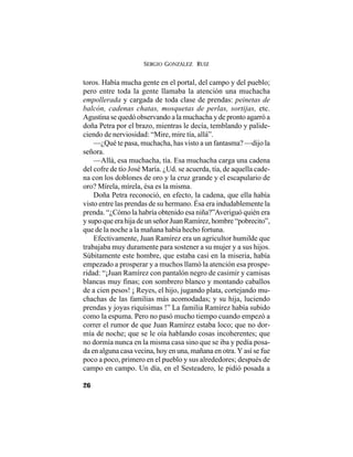 SERGIO GONZÁLEZ RUIZ
26
toros. Había mucha gente en el portal, del campo y del pueblo;
pero entre toda la gente llamaba la atención una muchacha
empollerada y cargada de toda clase de prendas: peinetas de
balcón, cadenas chatas, mosquetas de perlas, sortijas, etc.
Agustina se quedó observando a la muchacha y de pronto agarró a
doña Petra por el brazo, mientras le decía, temblando y palide-
ciendo de nerviosidad: “Mire, mire tía, allá”.
—¿Qué te pasa, muchacha, has visto a un fantasma? —dijo la
señora.
—Allá, esa muchacha, tía. Esa muchacha carga una cadena
del cofre de tío José María. ¿Ud. se acuerda, tía, de aquella cade-
na con los doblones de oro y la cruz grande y el escapulario de
oro? Mírela, mírela, ésa es la misma.
Doña Petra reconoció, en efecto, la cadena, que ella había
visto entre las prendas de su hermano. Ésa era indudablemente la
prenda. “¿Cómo la habría obtenido esa niña?”Averiguó quién era
ysupoqueerahijadeunseñorJuanRamírez,hombre“pobrecito”,
que de la noche a la mañana había hecho fortuna.
Efectivamente, Juan Ramírez era un agricultor humilde que
trabajaba muy duramente para sostener a su mujer y a sus hijos.
Súbitamente este hombre, que estaba casi en la miseria, había
empezado a prosperar y a muchos llamó la atención esa prospe-
ridad: “¡Juan Ramírez con pantalón negro de casimir y camisas
blancas muy finas; con sombrero blanco y montando caballos
de a cien pesos! ¡ Reyes, el hijo, jugando plata, cortejando mu-
chachas de las familias más acomodadas; y su hija, luciendo
prendas y joyas riquísimas !” La familia Ramírez había subido
como la espuma. Pero no pasó mucho tiempo cuando empezó a
correr el rumor de que Juan Ramírez estaba loco; que no dor-
mía de noche; que se le oía hablando cosas incoherentes; que
no dormía nunca en la misma casa sino que se iba y pedía posa-
da en alguna casa vecina, hoy en una, mañana en otra. Y así se fue
poco a poco, primero en el pueblo y sus alrededores; después de
campo en campo. Un día, en el Sesteadero, le pidió posada a
 