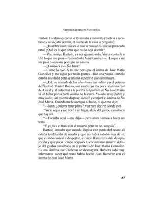 VEINTISÉISLEYENDASPANAMEÑAS
27
Bartolo Cárdenas y como se levantaba a cada rato y volvía a acos-
tarse y no dejaba dormir, el dueño de la casa le preguntó:
—¿Hombre Juan; qué es lo que le pasa a Ud. que se para cada
rato? ¿Qué es lo que tiene que no lo deja dormir?
—Vea, amigo Bartolo, ya no aguanto más. Voy a contarle a
Ud. lo que me pasa—respondióle Juan Ramírez—. Lo que a mí
me pasa es que me persigue un ánima.
—¿Cómo es eso, Ño Juan?
—Como lo oye. A mí me persigue el ánima de José María
González y me sigue por todas partes. Hizo una pausa. Bartolo
estaba asustado pero se animó a pedirle que continuara.
—¿Ud. se acuerda de las abusiones que salían en el potrero
de Ño José María? Bueno, una noche yo iba por el camino real
del Cocal y al enfrentar a la puerta del potrero de Ño José María
vi un bulto por la parte aentro de la cerca. Yo taba muy pobre y
muy jodío; así que me dispuse, dentré y conjuré el ánima de Ño
José María. Cuando me le acerqué al bulto, oí que me dijo:
“—Juan, ¿quieres tener plata?, ven para decirte dónde está.
“Yo lo seguí y me llevó a un lugar, al pie del guabo cansaboca
que hay ahí.
“—Escarba aquí —me dijo— pero antes vamos a hacer un
trato.
“Y yo jice el trato con el muerto pero no he cumplío”.
Bartolo contaba que cuando llegó a este punto del relato, él
estaba temblando de miedo y que no había sabido más de sí;
que cuando volvió a despertar, el viejo Ramírez había desapa-
recido y que poco tiempo después lo encontraron muerto deba-
jo del guabo cansaboca en el potrero de José María González.
Es una lástima que Cárdenas se desmayara. Hubiera sido muy
interesante saber qué trato había hecho Juan Ramírez con el
ánima de don José María.
 