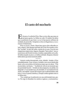 VEINTISÉISLEYENDASPANAMEÑAS
29
El canto del mochuelo
Está grave la señorita Elisa. Hace ya tres días que pasa en
una gran agonía. La fiebre no cede. El médico ha dicho
que es pulmonía lo que tiene y ya se le han puesto millones de
unidades de penicidía. Temprano se hizo el diagnóstico y se co-
menzó el tratamiento.
Elisa es joven y fuerte. Hasta hace pocos días rebosaba sa-
lud y alegría. Sólo después del baile del 28 de Noviembre se ha-
bía “rociado” al salir del salón, camino de su casa. Uno de esos
chaparrones imprevistos, fugaces, llamados “barre-jobos”, tan ca-
racterísticos del fin del invierno, la había sorprendido en la calle.
Se había mojado un poco y se había resfriado. Después el doctor
había dicho que tenía neumonía doble.
• • • • •
Antonio estaba desesperado, triste, abatido. Amaba a Elisa
entrañablemente. Eran vecinos y la había visto crecer desde niña
hasta verla convertida en la hermosa mujer que era ahora. “Ella
era tan dulce, tan buena...” Acababa de verla en un momento que
fue permitido hacerlo. “¡Estaba tan descompuesta, tan pálida, tan
lánguida! ¡Y esa mirada suya, de ansiedad! ¡Y esa respiración tan
fuerte y tan rápida! A pesar del oxígeno que le administraban cada
hora, a veces se ponía cianótica y siempre estaba agitada como si
le faltara aire.
“Era verdad que la pulmonía era una enfermedad muy gra-
ve. Por algo la llamaban los médicos ingleses y norteamerica-
 