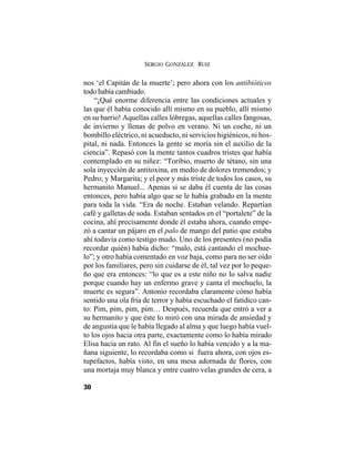 SERGIO GONZÁLEZ RUIZ
30
nos ‘el Capitán de la muerte’; pero ahora con los antibióticos
todo había cambiado.
“¡Qué enorme diferencia entre las condiciones actuales y
las que él había conocido allí mismo en su pueblo, allí mismo
en su barrio! Aquellas calles lóbregas, aquellas calles fangosas,
de invierno y llenas de polvo en verano. Ni un coche, ni un
bombillo eléctrico, ni acueducto, ni servicios higiénicos, ni hos-
pital, ni nada. Entonces la gente se moría sin el auxilio de la
ciencia”. Repasó con la mente tantos cuadros tristes que había
contemplado en su niñez: “Toribio, muerto de tétano, sin una
sola inyección de antitoxina, en medio de dolores tremendos; y
Pedro; y Margarita; y el peor y más triste de todos los casos, su
hermanito Manuel... Apenas si se daba él cuenta de las cosas
entonces, pero había algo que se le había grabado en la mente
para toda la vida. “Era de noche. Estaban velando. Repartían
café y galletas de soda. Estaban sentados en el “portalete” de la
cocina, ahí precisamente donde él estaba ahora, cuando empe-
zó a cantar un pájaro en el palo de mango del patio que estaba
ahí todavía como testigo mudo. Uno de los presentes (no podía
recordar quién) había dicho: “malo, está cantando el mochue-
lo”; y otro había comentado en voz baja, como para no ser oído
por los familiares, pero sin cuidarse de él, tal vez por lo peque-
ño que era entonces: “lo que es a este niño no lo salva nadie
porque cuando hay un enfermo grave y canta el mochuelo, la
muerte es segura”. Antonio recordaba claramente cómo había
sentido una ola fría de terror y había escuchado el fatídico can-
to: Pim, pim, pim, pim… Después, recuerda que entró a ver a
su hermanito y que éste lo miró con una mirada de ansiedad y
de angustia que le había llegado al alma y que luego había vuel-
to los ojos hacia otra parte, exactamente como lo había mirado
Elisa hacia un rato. Al fin el sueño lo había vencido y a la ma-
ñana siguiente, lo recordaba como si fuera ahora, con ojos es-
tupefactos, había visto, en una mesa adornada de flores, con
una mortaja muy blanca y entre cuatro velas grandes de cera, a
 