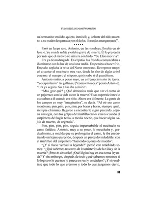 VEINTISÉISLEYENDASPANAMEÑAS
31
su hermanito tendido, quieto, inmóvil; y, delante del niño muer-
to, a su madre desgarrada por el dolor, llorando amargamente”.
• • • • •
Pasó un largo rato. Antonio, en las sombras, lloraba en si-
lencio. Su amada sufría y estaba grave de muerte. Él lo presentía
por más que el médico se sintiera confiado: “Su Elisa moriría”.
Era ya de madrugada. En el patio 1as frondas comenzaban a
iluminarse con la luz de una luna tardía. Empezaba a hacer frío.
Este año soplaba la brisa del Norte temprano. De repente empe-
zó a cantar el mochuelo otra vez, desde lo alto de algún árbol
cercano: el mango o el níspero, quién sabe si el guanábano.
Antonio sintió, a pesar suyo, un estremecimiento de terror.
“Se espantaron” las gallinas, (“como entonces” pensó Antonio).
“Era ya seguro. Su Elisa iba a morir”.
“Más ¿por qué? ¿ Qué demonios tenía que ver el canto de
un pajarraco con la vida o con la muerte? Esas supersticiones lo
asustaban a él cuando era niño. Ahora era diferente. La gente de
los campos es muy “imaginativa”, se decía. “Al oír ese canto
monótono, pim, pim, pim, pim, por horas y horas, siempre igual,
siempre el mismo, llegaron a encontrarle algún parecido, algu-
na analogía, con los golpes del martillo en los clavos cuando el
carpintero del lugar tenía, a media noche, que hacer algún ca-
jón de muerto, de urgencia”.
Pim, pim, pim, pim, seguía imperturbable el mochuelo su
canto fatídico. Antonio, muy a su pesar, lo escuchaba y, gra-
dualmente, a medida que se prolongaba el canto, le iba encon-
trando un lejano parecido, después un parecido indudable, con
el martilleo del carpintero “haciendo cajones de muerto”.
“¿Y si fuese verdad la leyenda?” pensó con redoblado te-
mor. “¿Qué sabemos nosotros de los misterios de la vida y de la
muerte? ¡Pero es absurdo! ¿Qué lógica hay en esa tonta leyen-
da? Y sin embargo, después de todo ¿qué sabemos nosotros si
lo lógico o lo que nos lo parece es real y verdadero? ¿Y si resul-
tase que todo lo que creemos y todo lo que juzgamos cierto,
 