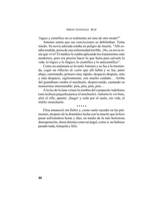 SERGIO GONZÁLEZ RUIZ
32
1ógico y científico no es realmente así sino de otro modo?”
Antonio sentía que sus convicciones se debilitaban. Tenía
miedo. Su novia adorada estaba en peligro de muerte. “Allí es-
taba tendida, presa de una enfermedad terrible. ¡No, su novia te-
nía que vivir! El médico le estaba aplicando los tratamientos más
modernos, pero era preciso hacer lo que fuera para salvarle la
vida: lo lógico y lo ilógico, lo científico y lo anticientífico”.
Como un autómata se levantó Antonio y se fue a la trastien-
da, cogió un riflecito de salón que allí había y se fue, patio
abajo, caminando, primero muy rápido, despacio después, más
y más despacio, sigilosamente, con mucho cuidado… Arriba
del guanábano estaba el mochuelo, desprevenido, cantando su
monorrimo interminable: pim, pim, pim, pim…
A la luz de la luna veíase la sombra del cuerpecito indefenso
(una lechuza pequeña parece el mochuelo). Antonio lo vio bien,
alzó el rifle, apuntó: ¡fuego! y rodó por el suelo, sin vida, el
infeliz monchuelo.
• • • • •
Elisa amaneció sin fiebre y, como suele suceder en las pul-
monías, después de la dramática lucha con la muerte que la hizo
pasar asfixiándose horas y días, en medio de la más horrorosa
desesperación, ahora dormía como un ángel, como si no hubiese
pasado nada, tranquila y feliz.
 