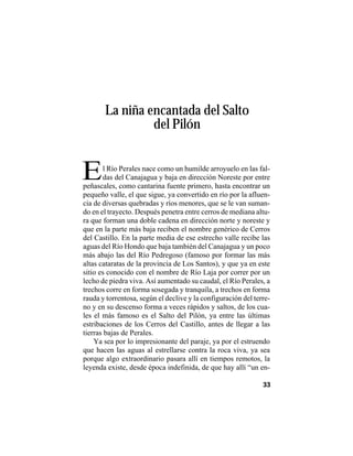 VEINTISÉISLEYENDASPANAMEÑAS
33
La niña encantada del Salto
del Pilón
El Río Perales nace como un humilde arroyuelo en las fal-
das del Canajagua y baja en dirección Noreste por entre
peñascales, como cantarina fuente primero, hasta encontrar un
pequeño valle, el que sigue, ya convertido en río por la afluen-
cia de diversas quebradas y ríos menores, que se le van suman-
do en el trayecto. Después penetra entre cerros de mediana altu-
ra que forman una doble cadena en dirección norte y noreste y
que en la parte más baja reciben el nombre genérico de Cerros
del Castillo. En la parte media de ese estrecho valle recibe las
aguas del Río Hondo que baja también del Canajagua y un poco
más abajo las del Río Pedregoso (famoso por formar las más
altas cataratas de la provincia de Los Santos), y que ya en este
sitio es conocido con el nombre de Río Laja por correr por un
lecho de piedra viva. Así aumentado su caudal, el Río Perales, a
trechos corre en forma sosegada y tranquila, a trechos en forma
rauda y torrentosa, según el declive y la configuración del terre-
no y en su descenso forma a veces rápidos y saltos, de los cua-
les el más famoso es el Salto del Pilón, ya entre las últimas
estribaciones de los Cerros del Castillo, antes de llegar a las
tierras bajas de Perales.
Ya sea por lo impresionante del paraje, ya por el estruendo
que hacen las aguas al estrellarse contra la roca viva, ya sea
porque algo extraordinario pasara allí en tiempos remotos, la
leyenda existe, desde época indefinida, de que hay allí “un en-
 