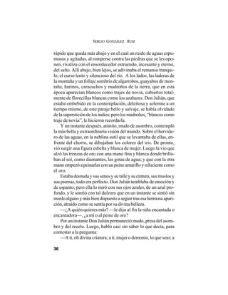 SERGIO GONZÁLEZ RUIZ
36
rápido que queda más abajo y en el cual un ruido de aguas espu-
mosas y agitadas, al romperse contra las piedras que se les opo-
nen, rivaliza con el ensordecedor estruendo, incesante y eterno,
del salto. Allí abajo, bien lejos, se adivinaba el remanso tranqui-
lo, el curso lento y silencioso del río. A los lados, las laderas de
la montaña y un follaje sombrío de algarrobos, guayabos de mon-
taña, harinos, caracuchos y madroños de la tierra, que en esta
época aparecían blancos como trajes de novia, cubiertos total-
mente de florecillas blancas como los azahares. Don Julián, que
estaba embebido en la contemplación, deleitosa y solemne a un
tiempo mismo, de este paraje bello y salvaje, se había olvidado
de la superstición de los indios; pero los madroños, “blancos como
traje de novia”, le hicieron recordarla.
Y un instante después, atónito, mudo de asombro, contempló
la más bella y extraordinaria visión del mundo. Sobre el hervide-
ro de las aguas, en la neblina sutil que se levantaba de ellas, en-
frente del chorro, se dibujaban los colores del iris. De pronto,
vió surgir una figura esbelta y blanca de mujer. Luego la vio que
alzó las trenzas de oro con una mano fina y blanca donde brilla-
ban al sol, como diamantes, las gotas de agua; y que con la otra
mano empezó a peinarlas con un peine amarillo y reluciente como
el oro.
Estaba desnuda y sus senos y su talle y su cintura, sus muslos y
sus piernas, todo era perfecto. Don Julián temblaba de emoción y
de espanto; pero ella lo miró con sus ojos azules, de un azul pro-
fundo, y le sonrió con tal dulzura que en un instante se sintió sin
miedoalgunoymásbiendispuestoaseguirtrasesahermosaapari-
ción, atraído como se sentía por su divina belleza.
—¿A quién quieres más? —le dijo al fin la niña encantada o
encantadora—, ¿a mí o al peine de oro?
Por un instante Don Julián permaneció mudo, presa del asom-
bro y del recelo. Luego, habló casi sin saber lo que decía, para
contestar a la pregunta:
—A ti, oh divina criatura; a ti, mujer o demonio, lo que seas; a
 