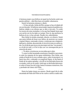VEINTISÉISLEYENDASPANAMEÑAS
37
ti hermosa mujer cuya belleza sin igual me ha hecho sentir una
pasión sublime —dijo Don Juan con notable vehemencia.
Sonrió la hermosa entonces y díjole:
—Te has salvado, Julián del Río, porque te has olvidado del
oro envilecedor. Si hubieras mencionado siquiera la palabra oro,
habrías rodado a ese abismo que se abre a mis pies. Yo cuido
los tesoros de estas montañas y a los que han llegado hasta aquí
con sed de oro les he dado su castigo. Pero tú, que prefieres la
belleza al oro, te has salvado. Puedes irte, enhorabuena.
Don Julián la miraba extasiado, absorto, en silencio. Sintió
una ansia infinita de besar esos labios, de acariciar ese cuerpo
virginal, blanco, sonrosado y tierno; y sentía que una voluptuosi-
dad nueva, distinta, desconocida, lo envolvía como en sutiles re-
des. Se olvidó de que ésa no era una mujer real sino “un encanto”,
se olvidó de todo y al fin le dijo con voz enronquecida por la
emoción de amor:
—Te adoro, mi princesa; no me pidas que te deje.
Y como la niña encantada comenzara a hundirse suavemen-
te entre las espumas de las aguas turbulentas, Don Julián, que
estaba al borde de la roca cortada a pico, sobre el precipicio, se
lanzó tras ella y, enlazado a su angelical figura, se fue hasta el
fondo de las aguas agitadas; y de allí en los delicados brazos de
su amada, como en un sueño, sintió que se deslizaba dulcemen-
te sobre el lomo liso de la laja, hasta el remanso misterioso, frío
y profundo del charco del Pilón.
• • • • •
Hasta las hadas tienen sus amores. Desde aquel día la niña
encantada del Salto del Pilón no ha vuelto a salirle a nadie más.
 