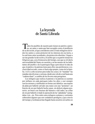 VEINTISÉISLEYENDASPANAMEÑAS
39
La leyenda
de Santa Librada
Todos los pueblos de nuestro país tienen un patrón o patro-
na, un santo o santa que han escogido como el predilecto
de su devoción, al que consideran como el más milagroso de to-
dos los santos y como protector de los intereses de esa tierra, a
la cual tiene amor acendrado y da protección absoluta. Llegan a
ser tan grandes la devoción y el cariño que a su patrón toman los
feligreses que, con el transcurso del tiempo, casi que se olvida la
universalidad del Santo en cuestión y en las mentes de los habi-
tantes del pueblo o de la parroquia llega a prevalecer la idea de
que el patrón o la patrona tiene para ellos una preferencia o ex-
clusividad en todo, como si fuera algo propio, como de la fami-
lia. A él o a ella recurren para todas las cosas y le “mandan” las
mandas más diversas y curiosas, desde una vela de a real hasta una
“cadena chata”, a cambio de los favores más peregrinos.
Los milagros que realiza el patrono o la patrona se cuentan
por millares en cada parroquia todos los años y casi siempre
son los mismos y retribuidos en forma casi idéntica: una manito
de plata por haberle salvado una mano con una “postema”; un
bracito de oro por haberle hecho sanar, sin defecto alguno pos-
terior, un brazo con fractura del húmero o del radio; un collar
de oro por haberle evitado la operación de las “glándulas” (amíg-
dalas ) etc., etc. Pero entre estos milagros comunes y corrientes
sobresalen algunos que son verdaderos prodigios y que a través
del tiempo y la distancia han llegado hasta nosotros envueltos en
 