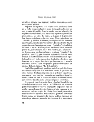 SERGIO GONZÁLEZ RUIZ
40
un halo de misterio y de ingenua y cariñosa exageración, como
veremos más adelante.
Al patrón o a la patrona se le celebra todos los años su fiesta
en la fecha correspondiente y estas fiestas patronales son las
más grandes del pueblo. Primero son las novenas y la salve, la
víspera del día del santo. Esa noche sale el patrón o patrona en
procesión por las calles del pueblo y después de la procesión
hay fuegos artificiales en los que nunca faltan, además de las
“cámaras” y bombas, voladores y cualquier adición moderna
de pirotecnia, los clásicos “montantes”. El día del santo hay la
misa solemne en la mañana, parranda y “cantadera” todo el día y
bailes en la noche. Al día siguiente hay la corrida de toros del
primer día, con cabalgata, paseo de la bandera, etc.; un día sere-
no después, que en algunos lugares es día de “coleadera” de
ganado o “giérra”; y, por último un segundo día de toros o co-
rrida en la cual toreros aficionados conservan la tradición espa-
ñola del toreo y todos demuestran la afición a los toros que
llevamos en la sangre, lo mismo que llevamos en el alma la
música de España. Y aun hay pueblos que celebran todavía un
día más de fiesta llamado “día de la gallota”.
Las Tablas, pueblo típico del interior indo-español de Pana-
má, conserva muy bien esas tradiciones y tiene, al igual que los
otros pueblos de alguna importancia en el Istmo, su patrona,
muy guapa y muy querida y española por añadidura, Santa Li-
brada; y todos los años le celebra sus fiestas en forma solemne
con derroche de entusiasmo y sin evitar gastos a todo lujo.
Si hemos de creer la leyenda, Santa Librada o Santa Liberata
como la llaman muchos, vino a Las Tablas con los primeros
pobladores españoles o tal vez los precedió un poquito y ya los
estaba esperando cuando éstos llegaron al sitio en donde se le-
vantó más tarde su templo. En efecto, dicen las viejas tableñas
haber escuchado de labios de sus abuelas que hubo un tiempo
lejano cuando los fundadores del pueblo andaban buscando un
sitio o lugar adecuado para echar los cimientos de la población y
 