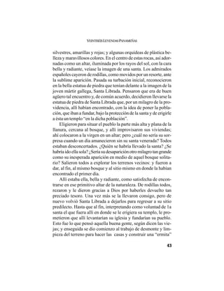 VEINTISÉISLEYENDASPANAMEÑAS
43
silvestres, amarillas y rojas; y algunas orquídeas de plástica be-
lleza y maravillosos colores. En el centro de estas rocas, así ador-
nadas como un altar, iluminada por los rayos del sol, con la cara
bella y radiante, veíase la imagen de una santa. Los admirados
españoles cayeron de rodillas, como movidos por un resorte, ante
la sublime aparición. Pasada su turbación inicial, reconocieron
en la bella estatua de piedra que tenían delante a la imagen de la
joven mártir gallega, Santa Librada. Pensaron que era de buen
agüero tal encuentro y, de común acuerdo, decidieron llevarse la
estatua de piedra de Santa Librada que, por un milagro de la pro-
videncia, allí habían encontrado, con la idea de poner la pobla-
ción, que iban a fundar, bajo la protección de la santa y de erigirle
a ésta un templo “en la dicha población”.
Eligieron para situar el pueblo la parte más alta y plana de la
llanura, cercana al bosque, y allí improvisaron sus viviendas;
ahí colocaron a la virgen en un altar; pero ¿cuál no sería su sor-
presa cuando un día amanecieron sin su santa venerada? Todos
estaban desconcertados. ¿Quién se habría llevado la santa? ¿Se
habríaidoellasola?¿Seríasudesapariciónotromilagrotangrande
como su inesperada aparición en medio de aquel bosque solita-
rio? Salieron todos a explorar los terrenos vecinos: y fueron a
dar, al fin, al mismo bosque y al sitio mismo en donde la habían
encontrado el primer día.
Allí estaba ella, bella y radiante, como satisfecha de encon-
trarse en ese primitivo altar de la naturaleza. De rodillas todos,
rezaron y le dieron gracias a Dios por haberles devuelto tan
preciado tesoro. Una vez más se la llevaron consigo, pero de
nuevo volvió Santa Librada a dejarlos para regresar a su sitio
predilecto. Hasta que al fin, interpretando como voluntad de 1a
santa el que fuera allí en donde se le erigiera su templo, le pro-
metieron que allí levantarían su iglesia y fundarían su pueblo.
Esto fue lo que pensó aquella buena gente, según dicen las vie-
jas; y enseguida se dio comienzo al trabajo de desmonte y lim-
pieza del terreno para hacer las casas y construir una “ermita”
 