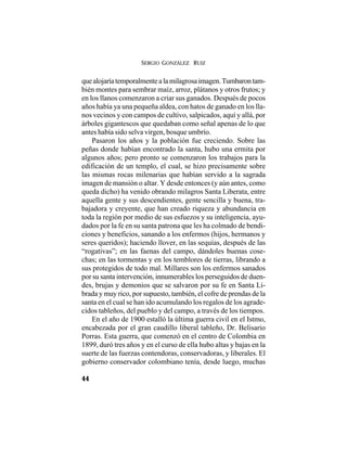 SERGIO GONZÁLEZ RUIZ
44
quealojaríatemporalmentealamilagrosaimagen.Tumbarontam-
bién montes para sembrar maíz, arroz, plátanos y otros frutos; y
en los llanos comenzaron a criar sus ganados. Después de pocos
años había ya una pequeña aldea, con hatos de ganado en los lla-
nos vecinos y con campos de cultivo, salpicados, aquí y allá, por
árboles gigantescos que quedaban como señal apenas de lo que
antes había sido selva virgen, bosque umbrío.
Pasaron los años y la población fue creciendo. Sobre las
peñas donde habían encontrado la santa, hubo una ermita por
algunos años; pero pronto se comenzaron los trabajos para la
edificación de un templo, el cual, se hizo precisamente sobre
las mismas rocas milenarias que habían servido a la sagrada
imagen de mansión o altar. Y desde entonces (y aún antes, como
queda dicho) ha venido obrando milagros Santa Liberata, entre
aquella gente y sus descendientes, gente sencilla y buena, tra-
bajadora y creyente, que han creado riqueza y abundancia en
toda la región por medio de sus esfuezos y su inteligencia, ayu-
dados por la fe en su santa patrona que les ha colmado de bendi-
ciones y beneficios, sanando a los enfermos (hijos, hermanos y
seres queridos); haciendo llover, en las sequías, después de las
“rogativas”; en las faenas del campo, dándoles buenas cose-
chas; en las tormentas y en los temblores de tierras, librando a
sus protegidos de todo mal. Millares son los enfermos sanados
por su santa intervención, innumerables los perseguidos de duen-
des, brujas y demonios que se salvaron por su fe en Santa Li-
brada y muy rico, por supuesto, también, el cofre de prendas de la
santa en el cual se han ido acumulando los regalos de los agrade-
cidos tableños, del pueblo y del campo, a través de los tiempos.
En el año de 1900 estalló la última guerra civil en el Istmo,
encabezada por el gran caudillo liberal tableño, Dr. Belisario
Porras. Esta guerra, que comenzó en el centro de Colombia en
1899, duró tres años y en el curso de ella hubo altas y bajas en la
suerte de las fuerzas contendoras, conservadoras, y liberales. El
gobierno conservador colombiano tenía, desde luego, muchas
 