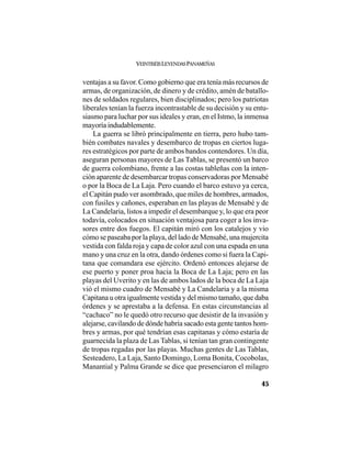 VEINTISÉISLEYENDASPANAMEÑAS
45
ventajas a su favor. Como gobierno que era tenía más recursos de
armas, de organización, de dinero y de crédito, amén de batallo-
nes de soldados regulares, bien disciplinados; pero los patriotas
liberales tenían la fuerza incontrastable de su decisión y su entu-
siasmo para luchar por sus ideales y eran, en el Istmo, la inmensa
mayoría indudablemente.
La guerra se libró principalmente en tierra, pero hubo tam-
bién combates navales y desembarco de tropas en ciertos luga-
res estratégicos por parte de ambos bandos contendores. Un día,
aseguran personas mayores de Las Tablas, se presentó un barco
de guerra colombiano, frente a las costas tableñas con la inten-
ción aparente de desembarcar tropas conservadoras por Mensabé
o por la Boca de La Laja. Pero cuando el barco estuvo ya cerca,
el Capitán pudo ver asombrado, que miles de hombres, armados,
con fusiles y cañones, esperaban en las playas de Mensabé y de
La Candelaria, listos a impedir el desembarque y, lo que era peor
todavía, colocados en situación ventajosa para coger a los inva-
sores entre dos fuegos. El capitán miró con los catalejos y vio
cómo se paseaba por la playa, del lado de Mensabé, una mujercita
vestida con falda roja y capa de color azul con una espada en una
mano y una cruz en la otra, dando órdenes como si fuera la Capi-
tana que comandara ese ejército. Ordenó entonces alejarse de
ese puerto y poner proa hacia la Boca de La Laja; pero en las
playas del Uverito y en las de ambos lados de la boca de La Laja
vió el mismo cuadro de Mensabé y La Candelaria y a la misma
Capitana u otra igualmente vestida y del mismo tamaño, que daba
órdenes y se aprestaba a la defensa. En estas circunstancias al
“cachaco” no le quedó otro recurso que desistir de la invasión y
alejarse, cavilando de dónde habría sacado esta gente tantos hom-
bres y armas, por qué tendrían esas capitanas y cómo estaría de
guarnecida la plaza de Las Tablas, si tenían tan gran contingente
de tropas regadas por las playas. Muchas gentes de Las Tablas,
Sesteadero, La Laja, Santo Domingo, Loma Bonita, Cocobolas,
Manantial y Palma Grande se dice que presenciaron el milagro
 