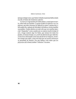 SERGIO GONZÁLEZ RUIZ
46
(porque milagro era) y que Santa Librada en persona había estado
ese día al frente del misterioso ejército.
La nueva se regó pronto por todas partes y causó gran revue-
lo, sobre todo en el pueblo. La gente acudió a la iglesia a ver a su
patrona, que tales muestras les daba de su amor y protección; y
allí estaba ella, radiante de felicidad y de belleza, con las mejillas
encendidas. Estaba idéntica en todo sólo que sus mejillas pare-
cían “chapeadas” como cuando uno se expone mucho tiempo al
sol; y luego notaron algo los fieles, que arrancó de todos los
pechos, al mismo tiempo, un ¡oooh! de admiración que subió ha-
cia las naves del templo como una ola de fervor religioso, al mis-
mo tiempo que todos, como movidos por un resorte misterioso
se postraban de hinojos. Era que habían visto todos que los
piececitos de la Santa estaban “cubiertos” de arena.
 