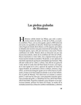 VEINTISÉISLEYENDASPANAMEÑAS
51
Las piedras grabadas
de Montoso
Habíamos subido desde Las Minas, que está a cuatro-
cientos metros de altura, al Alto de La Peña, ya en ple-
na cordillera. Ñuco, con su cima aguda y grácil, a 800 metros de
elevación, nos quedaba a la derecha. Desde lejos nos había pare-
cido el lugar por donde ahora íbamos, un filo angosto; pero ahora
se dilataba ante nosotros una gran extensión de tierra plana, inte-
rrumpida apenas, aquí y allá, por una loma o una cuesta. Pronto
cambiamos de rumbo. Ibamos ahora en dirección sur por una
meseta descendente, detrás de la cordillera del Alto de la Peña.
Hacia el poniente se veían valles, ríos y algunas lomas que obs-
truían nuestra mirada escrutadora. De pronto, se nos apareció el
más bello espectáculo que hayan contemplado ojos humanos. Más
allá del verdor de los valles y colinas, más allá de esa gama de
verde, desde el verde claro del llano hasta el oscuro, casi negro,
de lo más tupido de la selva, apareció de repente un retazo de
espejo bruñido, de cambiantes colores y reflejos, inmenso, mag-
nífico, en forma de triángulo agudo con el vértice hacia el conti-
nente y la base en la línea imprecisa donde se une al mar infinito.
Era el golfo de Montijo. Nos detuvimos un instante a contem-
plarlo y a adivinar las islas que, como pequeñas manchas apare-
cían en medio del golfo; y a identificar los ríos; allí El San Pedro,
allá El San Pablo. Seguimos andando y poco después se nos apa-
recieron delante, primero los llanos de Chepo, en medio de la
montaña (numerosas colinas de cumbres redondeadas y cubiertas
 