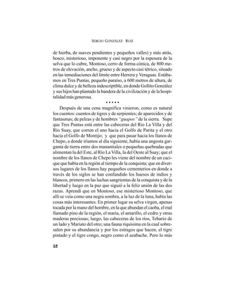 SERGIO GONZÁLEZ RUIZ
52
de hierba, de suaves pendientes y pequeños valles) y más atrás,
hosco, misterioso, imponente y casi negro por la espesura de la
selva que lo cubre, Montoso, cerro de forma cónica, de 800 me-
tros de elevación, ancho, grueso y de aspecto casi tétrico, situado
en las inmediaciones del límite entre Herrera y Veraguas. Estába-
mos en Tres Puntas, pequeño paraíso, a 600 metros de altura, de
clima dulce y de belleza indescriptible, en donde Gollito González
y sus hijos han plantado la bandera de la civilización y de la hospi-
talidad más generosa.
• • • • •
Después de una cena magnífica vinieron, como es natural
los cuentos: cuentos de tigres y de serpientes; de aparecidos y de
fantasmas; de peleas y de hombres “guapos” de la sierra. Supe
que Tres Puntas está entre las cabeceras del Río La Villa y del
Río Suay, que corren el uno hacia el Golfo de Parita y el otro
hacia el Golfo de Montijo; y que para pasar hacia los llanos de
Chepo, a donde iríamos al día siguiente, había una angosta gar-
ganta de tierra entre dos manantiales o pequeñas quebradas que
alimentan la del Este, al Río La Villa, la del Oeste al Suay; que el
nombre de los llanos de Chepo les viene del nombre de un caci-
que que había en la región al tiempo de la conquista; que en diver-
sos lugares de los llanos hay pequeños cementerios en donde a
través de los siglos se han confundido los huesos de indios y
blancos, primero en las luchas sangrientas de la conquista y de la
libertad y luego en la paz que siguió a la feliz unión de las dos
razas. Aprendí que en Montoso, ese misterioso Montoso, que
allí se veía como una negra sombra, a la luz de la luna, había las
cosas más interesantes. En primer lugar su selva virgen, apenas
tocada por la mano del hombre, en la que abundan el caoba, el mal
llamado pino de la región, el maría, el amarillo, el cedro y otras
maderas preciosas; luego, las cabeceras de los ríos, Tebario de
un lado y Mariato del otro; una fauna riquísima en la cual sobre-
salen por su abundancia y por los estragos que hacen, el tigre
pintado y el tigre congo, negro como el azabache. Pero lo más
 
