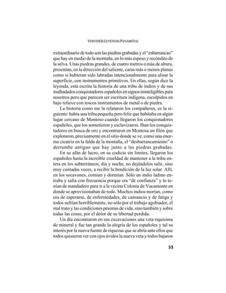 VEINTISÉISLEYENDASPANAMEÑAS
53
extraordinario de todo son las piedras grabadas y el “esbarrancao”
que hay en medio de la montaña, en lo más espeso y recóndito de
la selva. Unas piedras grandes, de cuatro metros o más de altura,
presentan, en la dirección del saliente, caras más o menos planas
como si hubieran sido labradas intencionalmente para alisar la
superficie, con instrumentos primitivos. En ellas, según dice la
leyenda, está escrita la historia de una tribu de indios y de sus
malhadadosconquistadoresespañolesensignosininteligiblespara
nosotros pero que parecen ser escritura indígena, esculpidos en
bajo relieve con toscos instrumentos de metal o de piedra.
La historia como me la relataron los compañeros, es la si-
guiente: había una tribu pequeña pero feliz que habitaba en algún
lugar cercano de Montoso cuando llegaron los conquistadores
españoles, que los sometieron y esclavizaron. Iban los conquis-
tadores en busca de oro y encontraron en Montosa un filón que
explotaron, precisamente en el sitio donde se ve, como una enor-
me cicatriz en la falda de la montaña, el “desbarrancamiento” o
derrumbe antiguo que hay junto a las piedras grabadas.
En su afán de lucro, en su codicia sin límites, llegaron los
españoles hasta la increíble crueldad de mantener a la tribu en-
tera en los subterráneos, día y noche, no dejándolos salir, sino
muy contadas veces, a recibir la bendición de la luz solar. Allí,
en los socavones, comían y dormían. Sólo un indio ladino en-
traba y salía con frecuencia porque era “de confianza” y lo te-
nían de mandadero para ir a la vecina Colonia de Vacamonte en
donde se aprovisionaban de todo. Muchos indios morían, como
era de esperarse, de enfermedades, de cansancio y de fatiga y
todos sufrían horriblemente, no sólo por el trabajo agobiador, el
mal trato y las condiciones pésimas de vida, sino también y sobre
todas las cosas, por el dolor de su libertad perdida.
Un día encontraron en sus excavaciones una veta riquísima
de mineral y fue tan grande la alegría de los españoles y tal su
interés por la nueva fuente de riquezas que se abría ante ellos que
todos quisieron ver con ojos ávidos la nueva veta y todos bajaron
 