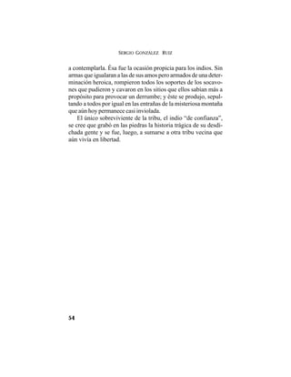 SERGIO GONZÁLEZ RUIZ
54
a contemplarla. Ésa fue la ocasión propicia para los indios. Sin
armas que igualaran a las de sus amos pero armados de una deter-
minación heroica, rompieron todos los soportes de los socavo-
nes que pudieron y cavaron en los sitios que ellos sabían más a
propósito para provocar un derrumbe; y éste se produjo, sepul-
tando a todos por igual en las entrañas de la misteriosa montaña
que aún hoy permanece casi inviolada.
El único sobreviviente de la tribu, el indio “de confianza”,
se cree que grabó en las piedras la historia trágica de su desdi-
chada gente y se fue, luego, a sumarse a otra tribu vecina que
aún vivía en libertad.
 