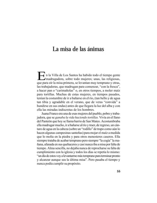 VEINTISÉISLEYENDASPANAMEÑAS
55
La misa de las ánimas
En la Villa de Los Santos ha habido todo el tiempo gente
madrugadora, sobre todo mujeres; unas, las religiosas,
que para oír la misa primera, se levantan muy temprano y otras,
las trabajadoras, que madrugan para comenzar, “con la fresca”,
a hacer pan o “carimañolas” o, en otros tiempos, a moler maíz
para tortillas. Muchas de estas mujeres, en tiempos pasados,
tenían la costumbre de ir a bañarse en el río, (tan bello y de agua
tan tibia y agradable en el verano, que de veras “convida” a
hundirse en sus ondas) antes de que llegara la luz del alba y con
ella las miradas indiscretas de los hombres.
JuanaFrancoeraunadeesasmujeresdelpueblo,pobreytraba-
jadora, que se ganaba la vida haciendo tortillas. Vivía en el llano
del Panteón que hoy se llama barrio de San Mateo. Acostumbraba
ella madrugar mucho, ir a bañarse al río y traer, de regreso, un cán-
taro de agua en la cabeza (sobre un “rodillo” de trapo como aún lo
hacen algunas campesinas santeñas) para mojar el maíz a medida
que lo molía en la piedra y para otros menesteres caseros. Ella
siempre trataba de acabar temprano pero siempre “la cogía” la ma-
ñana,afanadaensusquehaceresycasinuncaibaamisaporfaltade
tiempo. Alma sencilla, no dejaba nunca de reprocharse su falta de
cumplimiento con la iglesia y todos los días se repetía lo mismo:
“undíadeestosvoyalevantarmemástempranoparaterminarpronto
y alcanzar aunque sea la última misa”. Pero pasaba el tiempo y
nunca podía cumplir su propósito.
 