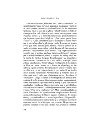 SERGIO GONZÁLEZ RUIZ
56
Una noche de enero, blanca de luna, “clara como el día”, se
levantó Juana Franco creyendo que era de madrugada y salió de
su casa como de costumbre, en dirección del río. En su camino
tenía que pasar al lado de la iglesia y al enfrentar al costado de
ésta oyó arriba, en lo alto de la torre, sonar las campanas, como
“tocando a misa” y le llamó la atención una gran iluminación
que de pronto apareció en la Iglesia. “¿Qué pasará, pensó Juana
Franco?”; “¿Será ya tan tarde que va a empezar la misa?” Miró
por la puerta lateral de la iglesia que estaba de par en par abierta
y vió que había mucha gente adentro. Puso su cántaro en el
suelo, recostado a una palma real de las que allí hay, mientras
pensaba: “efectivamente están en misa. Voy a aprovechar esta
ocasión para ir a misa, que hace tiempo no lo hago”. Caminó
por el atrio hacia la torre, dobló la esquina del atrio y entró por
la puerta del perdón. Después de santiguarse y de arrodillarse
un momento, clavando en tierra una rodilla; se dirigió a una
pila de agua bendita, “tomó” el agua con la punta de los dedos,
se hizo las cruces rituales en la frente, en el pecho y en los
labios y siguió adelante, desviándose por una nave lateral para
ir a hincarse en un viejo reclinatorio que tenía allí su familia
desde tiempo inmemorial. Arrodillada ya y mirando hacia el
altar, notó que el padre que oficiaba era nuevo y lo mismo el
“monacillo”. Luego se fijó en la enorme profusión de luces pro-
cedente de velas de cera, blancas como perlas, y adornadas de
cintas muy blancas, que había ante el altar y la gran cantidad de
muchachas vestidas de blanco impecable que se arrodillaban
allá, cerca de la Sacristía “Habrá algún matrimonio”, pensó Juana
Franco. “Pero no se ven los novios”. Miró con más cuidado en
todas direcciones. La iglesia estaba completamente llena de
gente, todos vestidos de blanco, algunos con túnicas del mismo
color y portando todos en la mano izquierda un cirio prendido.
Se oían los rezos como un murmullo y se sentía una mezcla de
olores de barniz, de heliotropos y de jazmines. De pronto rom-
pieron a cantar en el coro unas veinte o más jóvenes de semblan-
 