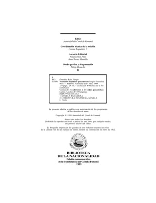 BIBLIOTECA
DELANACIONALIDAD
Ediciónconmemorativa
de la transferencia del Canal a Panamá
1999
Editor
Autoridad del Canal de Panamá
Coordinación técnica de la edición
Lorena Roquebert V.
Asesoría Editorial
Natalia Ruiz Pino
Juan Torres Mantilla
Diseño gráfico y diagramación
Pablo Menacho
❖
La presente edición se publica con autorización de los propietarios
de los derechos de autor.
Copyright © 1999 Autoridad del Canal de Panamá.
Reservados todos los derechos.
Prohibida la reproducción total o parcial de este libro, por cualquier medio,
sin permiso escrito del editor.
La fotografía impresa en las guardas de este volumen muestra una vista
de la cámara Este de las esclusas de Gatún, durante su construcción en enero de 1912.
P.
863 González Ruiz, Sergio
G589v Veintiséis leyendas panameñas/Sergio González
Ruiz.— Panamá: Autoridad del Canal, 1999.
134 págs.; 24 cm.— (Colección Biblioteca de la Na-
cionalidad)
Contenido: Tradiciones y leyendas panameñas/
Luisita Aguilera P. 158 páginas.
ISBN 9962-607-13-2
1.NOVELA PANAMEÑA
2.LITERATURA PANAMEÑA-NOVELA
I. Título
 