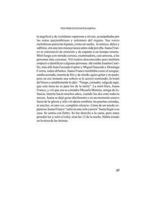 VEINTISÉISLEYENDASPANAMEÑAS
57
te angelical y de vestiduras vaporosas y níveas, acompañadas por
las notas quejumbrosas y solemnes del órgano. Sus voces
melodiosas parecían lejanas, como un sueño, la música, dulce y
sublime,eraunararamúsicanuncaantesoídaporella.JuanaFran-
co se estremeció de emoción y de espanto a un tiempo mismo.
Miró luego con mirada curiosa, examinadora, casi ansiosa, a las
personas mas cercanas. Vió rostros desconocidos pero también
empezó a identificar a algunas personas: ahí estaba Juanita Casti-
llo, más allá Juan Facundo Espino y Miguel Saucedo y Dominga
Correa, todos difuntos. Juana Franco temblaba como el azogue;
estaba azorada, muerta de frío y de miedo; quiso gritar y no pudo;
pero en ese instante una señora se le acercó sonriendo, la tomó
del brazo y amablemente le dijo: “Venga, comadre, salga de aquí,
que esta misa no es para los de la tierra”. La miró bien, Juana
Franco, y vió que era su comadre Micaela Moreno, amiga de in-
fancia, muerta hacía muchos años, cuando las dos eran todavía
mozas. Juana se dejó guiar dócilmente y en un momento estuvo
fuera de la iglesia y sólo vió ahora sombras; las puertas cerradas,
ni una luz, ni una voz, completo silencio. Llena de un miedo es-
pantoso Juana Franco “salió en una sola carrera” hasta llegar a su
casa. Se sentía con fiebre. Se fue derecho a la cama, pero antes
prendió luz y miró el reloj: eran las 12 de la noche. Había estado
en la misa de las ánimas.
 
