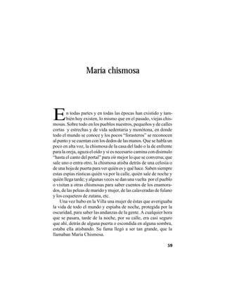 VEINTISÉISLEYENDASPANAMEÑAS
59
María chismosa
En todas partes y en todas las épocas han existido y tam-
bién hoy existen, lo mismo que en el pasado, viejas chis-
mosas. Sobre todo en los pueblos nuestros, pequeños y de calles
cortas y estrechas y de vida sedentaria y monótona, en donde
todo el mundo se conoce y los pocos “forasteros” se reconocen
al punto y se cuentan con los dedos de las manos. Que se habla un
poco en alta voz, la chismosa de la casa del lado o la de enfrente
para la oreja, aguza el oído y si es necesario camina con disimulo
“hasta el canto del portal” para oír mejor lo que se conversa; que
sale uno o entra otro, la chismosa atisba detrás de una celosía o
de una hoja de puerta para ver quién es y qué hace. Saben siempre
estas espías rústicas quién va por la calle, quién sale de noche y
quién llega tarde; y algunas veces se dan una vuelta por el pueblo
o visitan a otras chismosas para saber cuentos de los enamora-
dos, de las peleas de marido y mujer, de las calaveradas de fulano
y los coqueteos de zutana, etc.
Una vez hubo en la Villa una mujer de éstas que averiguaba
la vida de todo el mundo y espiaba de noche, protegida por la
oscuridad, para saber las andanzas de la gente. A cualquier hora
que se pasara, tarde de la noche, por su calle, era casi seguro
que ahí, detrás de alguna puerta o escondida en alguna sombra,
estaba ella atisbando. Su fama llegó a ser tan grande, que la
llamaban María Chismosa.
 