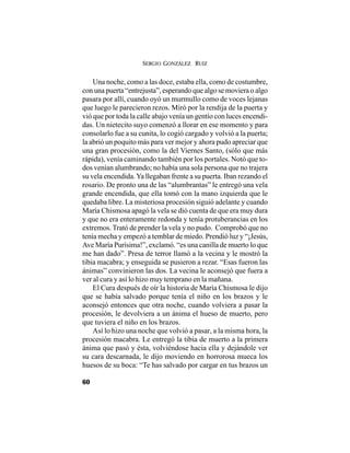 SERGIO GONZÁLEZ RUIZ
60
Una noche, como a las doce, estaba ella, como de costumbre,
con una puerta “entrejusta”, esperando que algo se moviera o algo
pasara por allí, cuando oyó un murmullo como de voces lejanas
que luego le parecieron rezos. Miró por la rendija de la puerta y
vió que por toda la calle abajo venía un gentío con luces encendi-
das. Un nietecito suyo comenzó a llorar en ese momento y para
consolarlo fue a su cunita, lo cogió cargado y volvió a la puerta;
la abrió un poquito más para ver mejor y ahora pudo apreciar que
una gran procesión, como la del Viernes Santo, (sólo que más
rápida), venía caminando también por los portales. Notó que to-
dos venían alumbrando; no había una sola persona que no trajera
su vela encendida.Ya llegaban frente a su puerta. Iban rezando el
rosario. De pronto una de las “alumbrantas” le entregó una vela
grande encendida, que ella tomó con la mano izquierda que le
quedaba libre. La misteriosa procesión siguió adelante y cuando
María Chismosa apagó la vela se dió cuenta de que era muy dura
y que no era enteramente redonda y tenía protuberancias en los
extremos. Trató de prender la vela y no pudo. Comprobó que no
tenía mecha y empezó a temblar de miedo. Prendió luz y “¡Jesús,
Ave María Purísima!”, exclamó. “es una canilla de muerto lo que
me han dado”. Presa de terror llamó a la vecina y le mostró la
tibia macabra; y enseguida se pusieron a rezar. “Esas fueron las
ánimas” convinieron las dos. La vecina le aconsejó que fuera a
ver al cura y así lo hizo muy temprano en la mañana.
El Cura después de oír la historia de María Chismosa le dijo
que se había salvado porque tenía el niño en los brazos y le
aconsejó entonces que otra noche, cuando volviera a pasar la
procesión, le devolviera a un ánima el hueso de muerto, pero
que tuviera el niño en los brazos.
Así lo hizo una noche que volvió a pasar, a la misma hora, la
procesión macabra. Le entregó la tibia de muerto a la primera
ánima que pasó y ésta, volviéndose hacia ella y dejándole ver
su cara descarnada, le dijo moviendo en horrorosa mueca los
huesos de su boca: “Te has salvado por cargar en tus brazos un
 