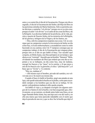 SERGIO GONZÁLEZ RUIZ
64
antes y se comía fría el día de la Encarnación. Porque este día es
sagrado, el día de la Encarnación del Señor, del Hijo de Dios en
las purísimas entrañas de María Santísima. Sólo se permitía can-
tar décimas y cantarlas “a lo divino” porque eso es ya otra cosa;
porque el canto “a lo divino” es el canto de las cosas de Dios y de
la Religión. Las décimas hablan de las profecías, de la vida, pa-
sión y muerte de Nuestro Señor, de los misterios de la Religión,
de las glorias y milagros de la Virgen y de los Santos, etc.
—Hoy, sólo los campesinos respetan esas cosas. Ud. no con-
sigue que un campesino cometa la irreverencia de bailar un día
como hoy, ni la de emborracharse y escandalizar como lo están
haciendo en esa cantina; mire Ud. Y tampoco consigue que un
campesino trabaje el día de la Encarnación por ninguna plata,
porque éste es el día en que habló el buey. Eso sucedió aquí
cerquita, en Doña Juana, una finca próspera en un tiempo y que
ahora es un “restrojal”. Sucedió que un hombre “llamarse” Mela,
olvidando los mandatos de Dios que ordenó que este día se res-
petara y no se trabajara, un día como hoy, muy de mañana,
enyugó los bueyes y los “puso” en la carreta; y él que puya a
uno de los bueyes con la garrocha y le dice: “jala bueycito” y el
buey que se “revira” y le contesta:
“Hoy no, mañana sí”.
—Ahí mismo cayó el hombre, privado del sentido y no vol-
vió más en sí. Se murió ese mismo día.
Cuando el buey le habló al hombre, pegó una patada en una
laja y ahí quedó marcada la huella en la piedra, como para recor-
darle siempre a los hombres que ese día no se trabaja. Si Ud.
quiere verla podemos mañana ir allá; queda cerquita.
Así habló el viejo y yo después averigüé con algunos ami-
gos de Los Santos lo de la huella y me han asegurado que, efec-
tivamente, en un rastrojo, en donde antes hubo una finca, en un
lugar llamado Doña Juana, hay una laja casi a ras del suelo y en
ella una marca que tiene parecido indudable con el rastro que
deja la pezuña de una res y que se dice fue la huella que dejó el
 