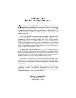 esta pequeña parte de la población del planeta a la que nos ha tocado habi-
tar, por más de veinte generaciones, este estrecho geográfico del continente
Ernesto Pérez Balladares
Presidente de la
República de Panamá
Aamericano llamado Panamá, nos ha correspondido, igualmente, por designio de la
historia, cumplir un verdadero ciclo heroico que culmina el 31 de diciembre de 1999
con la reversión del canal de Panamá al pleno ejercicio de la voluntad soberana de
la nación panameña.
Un ciclo incorporado firmemente al tejido de nuestra ya consolidada cultura
nacional y a la multiplicidad de matices que conforman el alma y la conciencia de
patria que nos inspiran como pueblo. Un arco en el tiempo, pleno de valerosos
ejemplos de trabajo, lucha y sacrificio, que tiene sus inicios en el transcurso del
período constitutivo de nuestro perfil colectivo, hasta culminar, 500 años después,
con el logro no sólo de la autonomía que caracteriza a las naciones libres y sobera-
nas, sino de una clara conciencia, como panameños, de que somos y seremos por
siempre, dueños de nuestro propio destino.
La Biblioteca de la Nacionalidad constituye, más que un esfuerzo editorial, un
acto de reconocimiento nacional y de merecida distinción a todos aquellos que le
han dado renombre a Panamá a través de su producción intelectual, de su aporte
cultural o de su ejercicio académico, destacándose en cada volumen, además, una
muestra de nuestra rica, valiosa y extensa galería de artes plásticas.
Quisiéramos que esta obra cultural cimentara un gesto permanente de recono-
cimiento a todos los valores panameños, en todos los ámbitos del quehacer nacio-
nal, para que los jóvenes que hoy se forman arraiguen aún más el sentido de orgullo
por lo nuestro.
Sobre todo este año, el más significativo de nuestra historia, debemos dedicar-
nos a honrar y enaltecer a los panameños que ayudaron, con su vida y con su
ejemplo, a formar nuestra nacionalidad. Ese ha sido, fundamentalmente, el espíritu
y el sentido con el que se edita la presente colección.
BIBLIOTECA
DE LA NACIONALIDAD
 